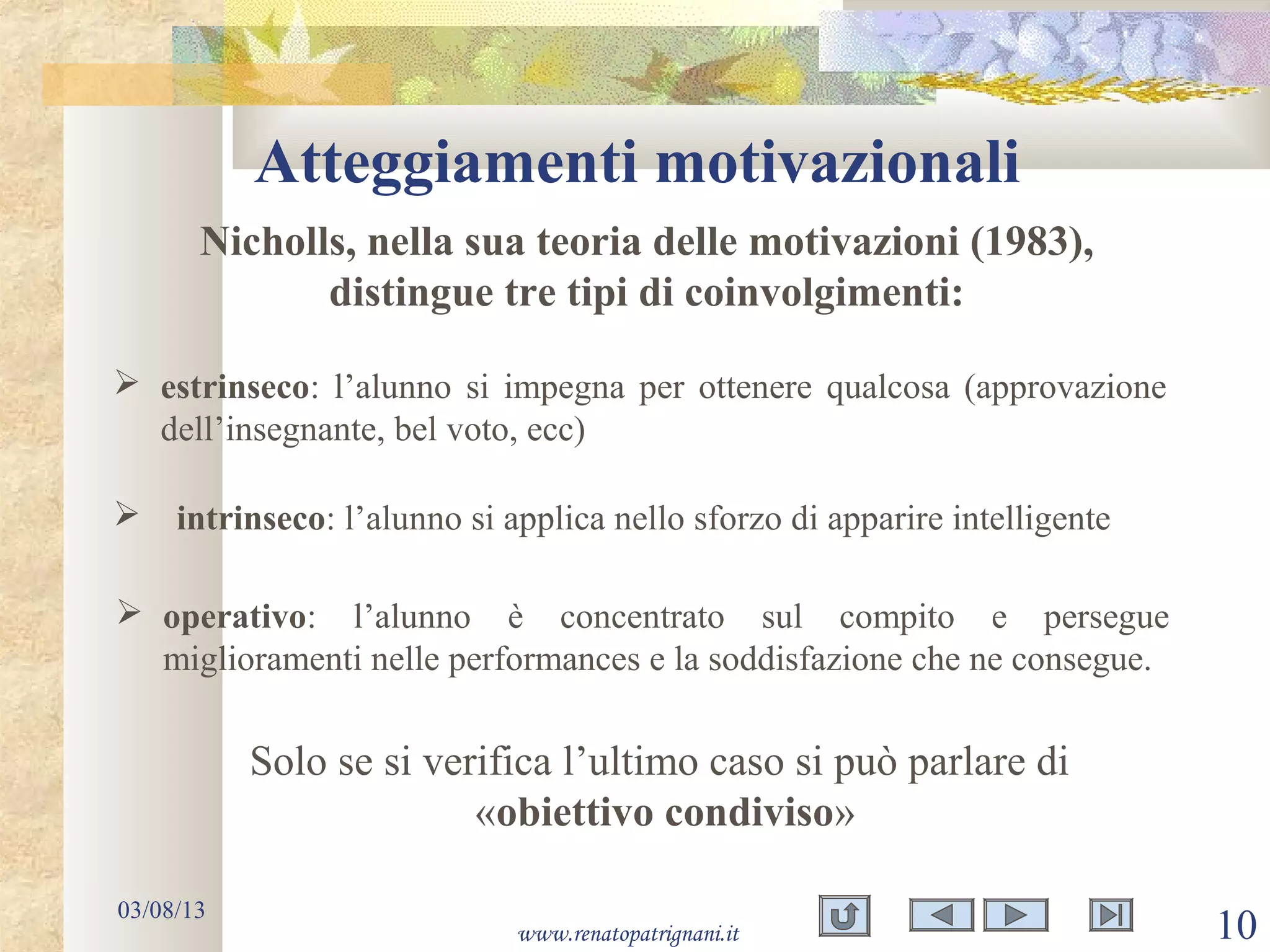 Atteggiamenti motivazionali
03/08/13
www.renatopatrignani.it 10
Nicholls, nella sua teoria delle motivazioni (1983),
distingue tre tipi di coinvolgimenti:
 estrinseco: l’alunno si impegna per ottenere qualcosa (approvazione
dell’insegnante, bel voto, ecc)
 intrinseco: l’alunno si applica nello sforzo di apparire intelligente
 operativo: l’alunno è concentrato sul compito e persegue
miglioramenti nelle performances e la soddisfazione che ne consegue.
Solo se si verifica l’ultimo caso si può parlare di
«obiettivo condiviso»
 