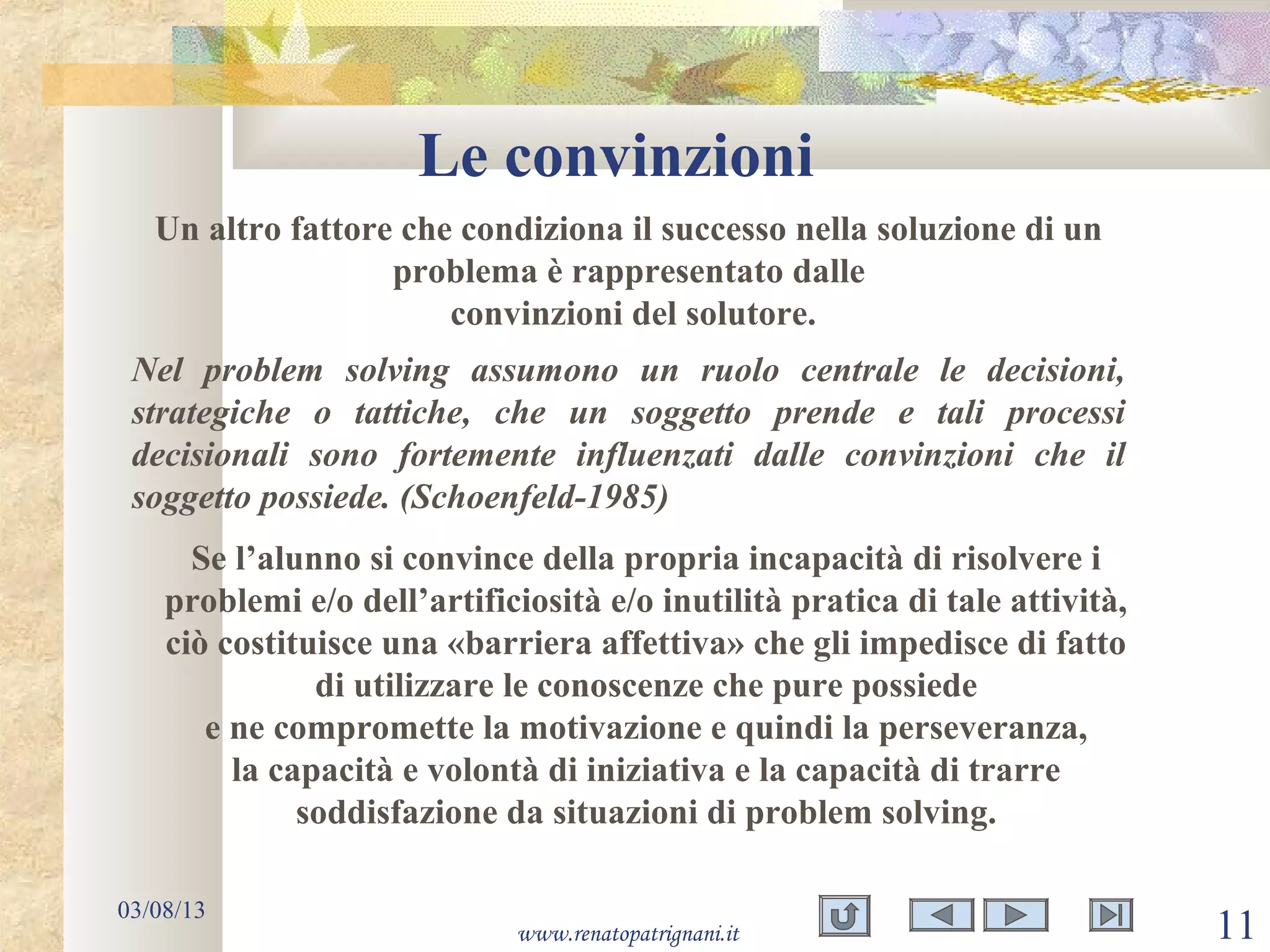 Le convinzioni
03/08/13
www.renatopatrignani.it 11
Un altro fattore che condiziona il successo nella soluzione di un
problema è rappresentato dalle
convinzioni del solutore.
Nel problem solving assumono un ruolo centrale le decisioni,
strategiche o tattiche, che un soggetto prende e tali processi
decisionali sono fortemente influenzati dalle convinzioni che il
soggetto possiede. (Schoenfeld-1985)
Se l’alunno si convince della propria incapacità di risolvere i
problemi e/o dell’artificiosità e/o inutilità pratica di tale attività,
ciò costituisce una «barriera affettiva» che gli impedisce di fatto
di utilizzare le conoscenze che pure possiede
e ne compromette la motivazione e quindi la perseveranza,
la capacità e volontà di iniziativa e la capacità di trarre
soddisfazione da situazioni di problem solving.
 
