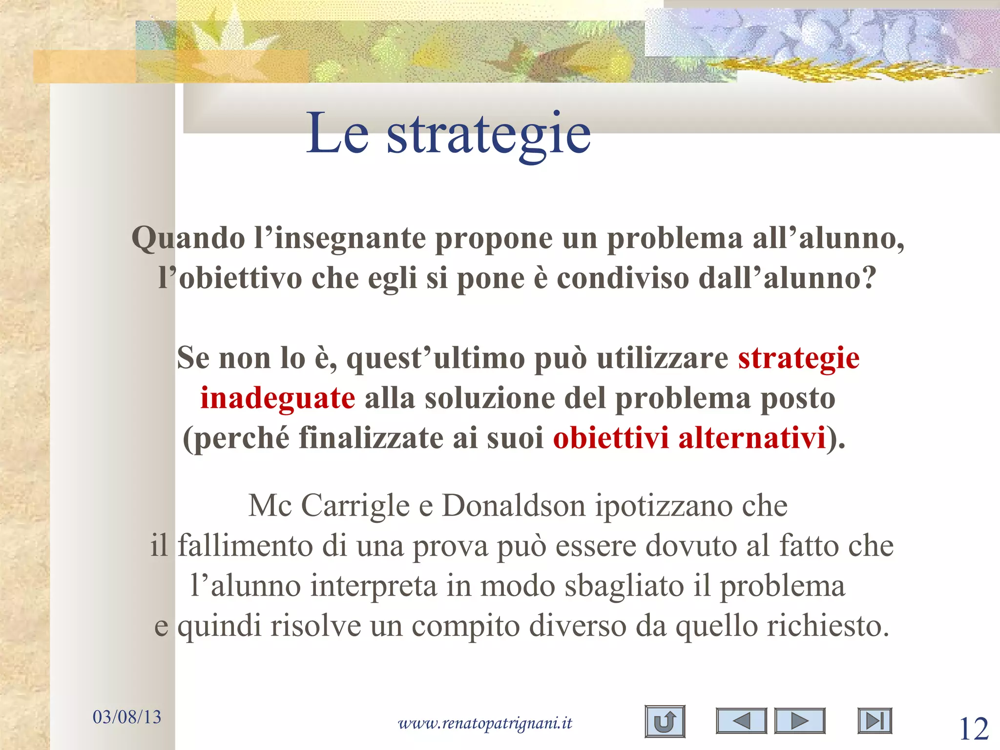 Le strategie
03/08/13 www.renatopatrignani.it
12
Quando l’insegnante propone un problema all’alunno,
l’obiettivo che egli si pone è condiviso dall’alunno?
Se non lo è, quest’ultimo può utilizzare strategie
inadeguate alla soluzione del problema posto
(perché finalizzate ai suoi obiettivi alternativi).
Mc Carrigle e Donaldson ipotizzano che
il fallimento di una prova può essere dovuto al fatto che
l’alunno interpreta in modo sbagliato il problema
e quindi risolve un compito diverso da quello richiesto.
 