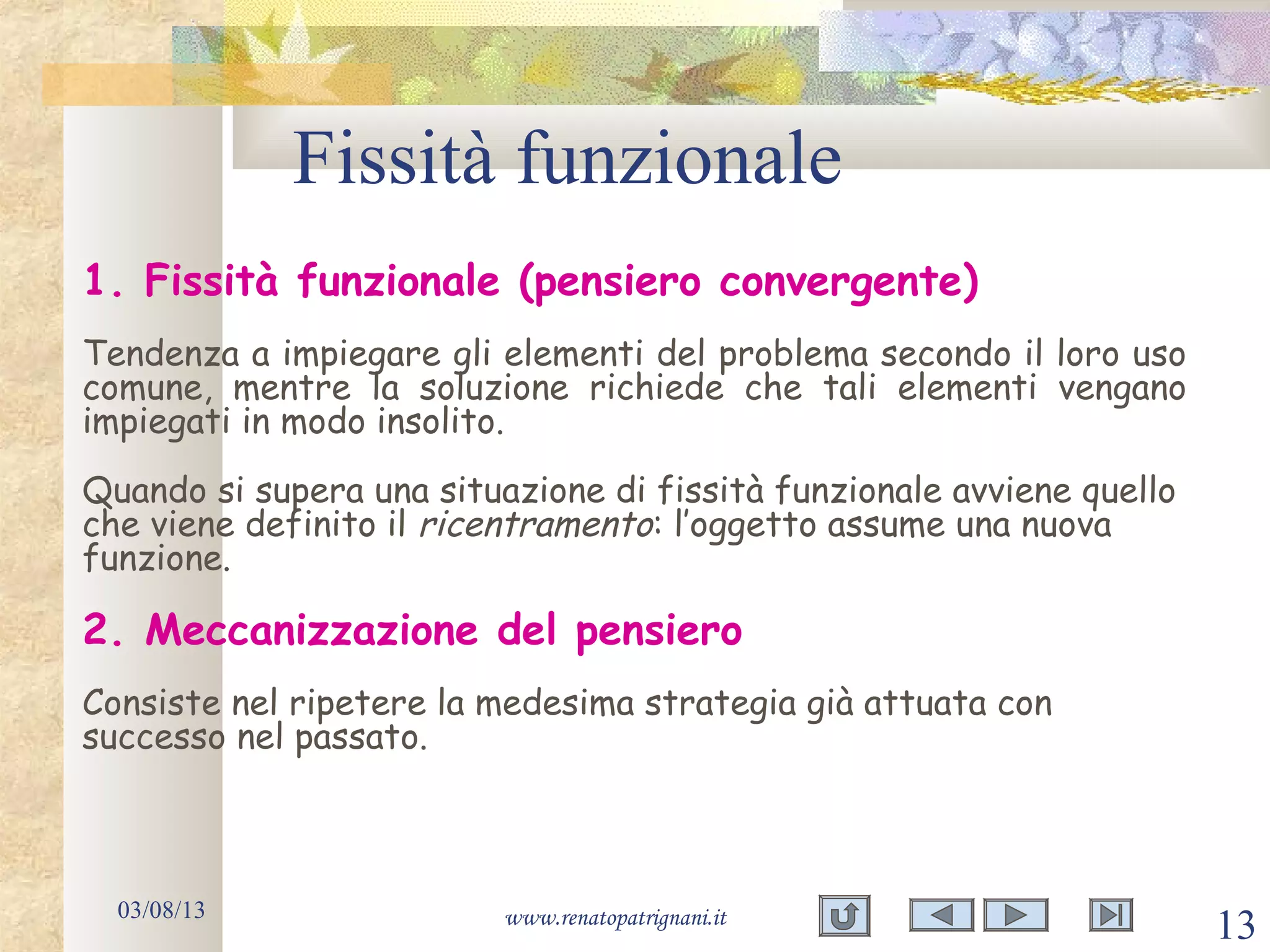 Fissità funzionale
03/08/13 www.renatopatrignani.it
13
1. Fissità funzionale (pensiero convergente)
Tendenza a impiegare gli elementi del problema secondo il loro uso
comune, mentre la soluzione richiede che tali elementi vengano
impiegati in modo insolito.
Quando si supera una situazione di fissità funzionale avviene quello
che viene definito il ricentramento: l’oggetto assume una nuova
funzione.
2. Meccanizzazione del pensiero
Consiste nel ripetere la medesima strategia già attuata con
successo nel passato.
 