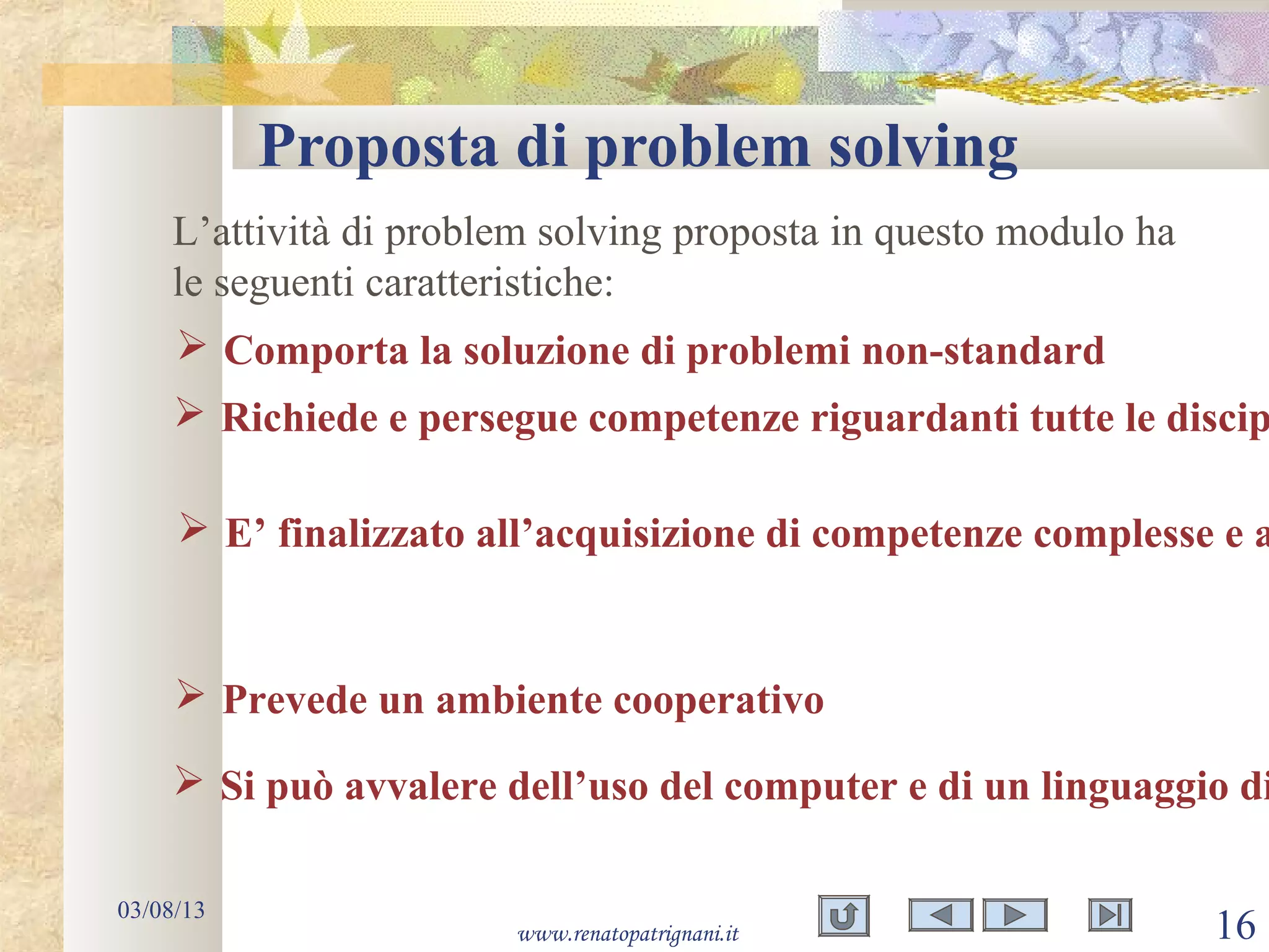 Proposta di problem solving
03/08/13
www.renatopatrignani.it 16
L’attività di problem solving proposta in questo modulo ha
le seguenti caratteristiche:
 Comporta la soluzione di problemi non-standard
 Richiede e persegue competenze riguardanti tutte le discip
 Prevede un ambiente cooperativo
 Si può avvalere dell’uso del computer e di un linguaggio di
 E’ finalizzato all’acquisizione di competenze complesse e a
 