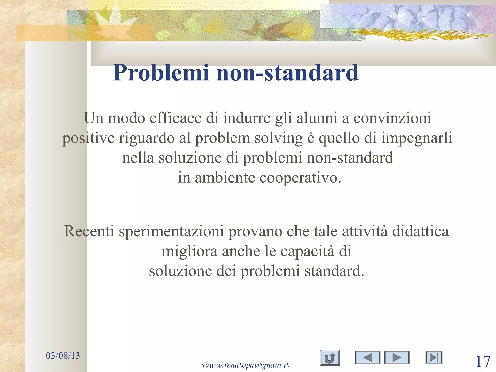 Problemi non-standard
03/08/13
www.renatopatrignani.it 17
Un modo efficace di indurre gli alunni a convinzioni
positive riguardo al problem solving è quello di impegnarli
nella soluzione di problemi non-standard
in ambiente cooperativo.
Recenti sperimentazioni provano che tale attività didattica
migliora anche le capacità di
soluzione dei problemi standard.
 
