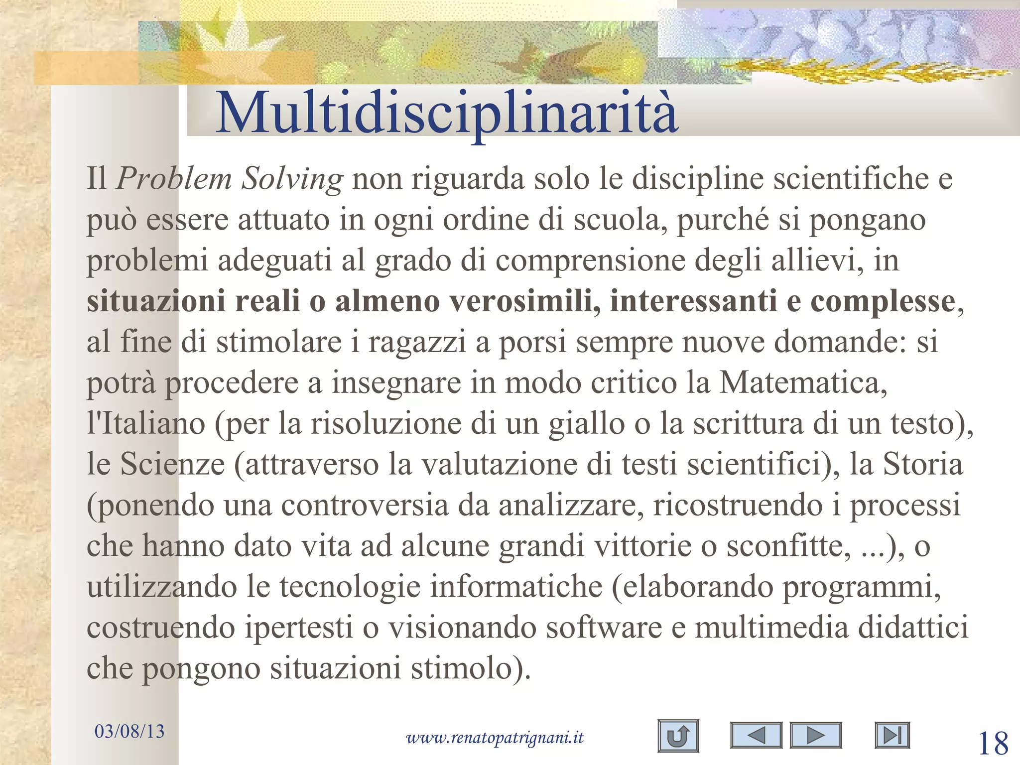 Multidisciplinarità
03/08/13 www.renatopatrignani.it
18
Il Problem Solving non riguarda solo le discipline scientifiche e
può essere attuato in ogni ordine di scuola, purché si pongano
problemi adeguati al grado di comprensione degli allievi, in
situazioni reali o almeno verosimili, interessanti e complesse,
al fine di stimolare i ragazzi a porsi sempre nuove domande: si
potrà procedere a insegnare in modo critico la Matematica,
l'Italiano (per la risoluzione di un giallo o la scrittura di un testo),
le Scienze (attraverso la valutazione di testi scientifici), la Storia
(ponendo una controversia da analizzare, ricostruendo i processi
che hanno dato vita ad alcune grandi vittorie o sconfitte, ...), o
utilizzando le tecnologie informatiche (elaborando programmi,
costruendo ipertesti o visionando software e multimedia didattici
che pongono situazioni stimolo).
 
