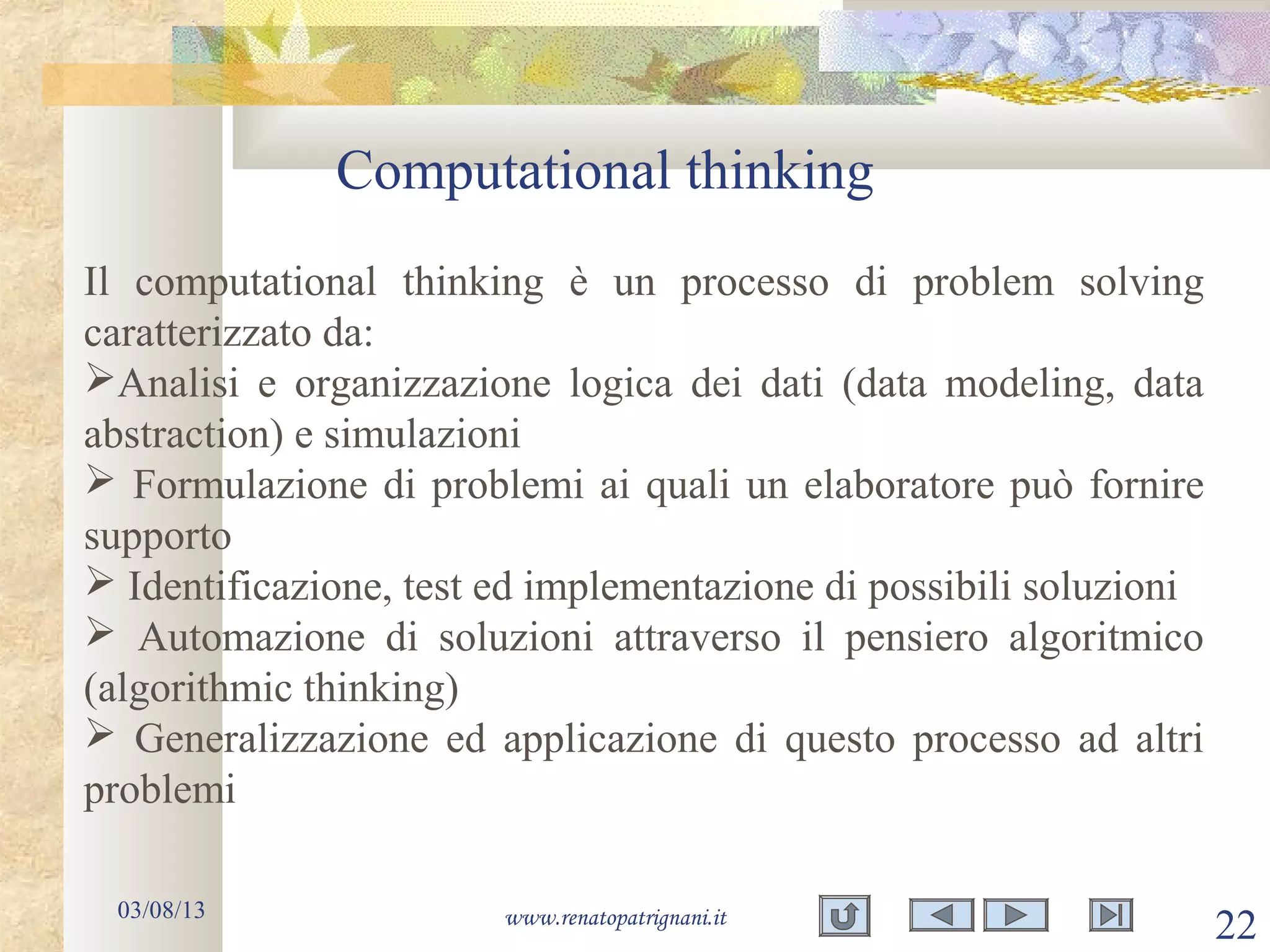 Computational thinking
03/08/13 www.renatopatrignani.it
22
Il computational thinking è un processo di problem solving
caratterizzato da:
Analisi e organizzazione logica dei dati (data modeling, data
abstraction) e simulazioni
 Formulazione di problemi ai quali un elaboratore può fornire
supporto
 Identificazione, test ed implementazione di possibili soluzioni
 Automazione di soluzioni attraverso il pensiero algoritmico
(algorithmic thinking)
 Generalizzazione ed applicazione di questo processo ad altri
problemi
 