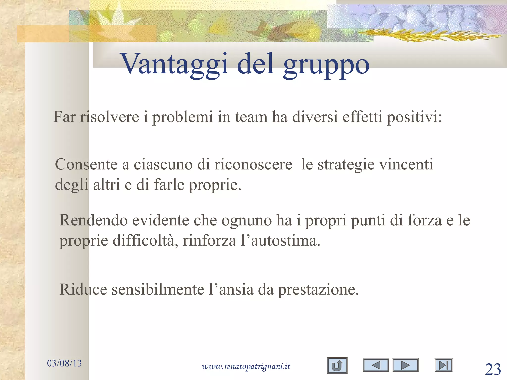 Vantaggi del gruppo
03/08/13 www.renatopatrignani.it
23
Far risolvere i problemi in team ha diversi effetti positivi:
Riduce sensibilmente l’ansia da prestazione.
Consente a ciascuno di riconoscere le strategie vincenti
degli altri e di farle proprie.
Rendendo evidente che ognuno ha i propri punti di forza e le
proprie difficoltà, rinforza l’autostima.
 
