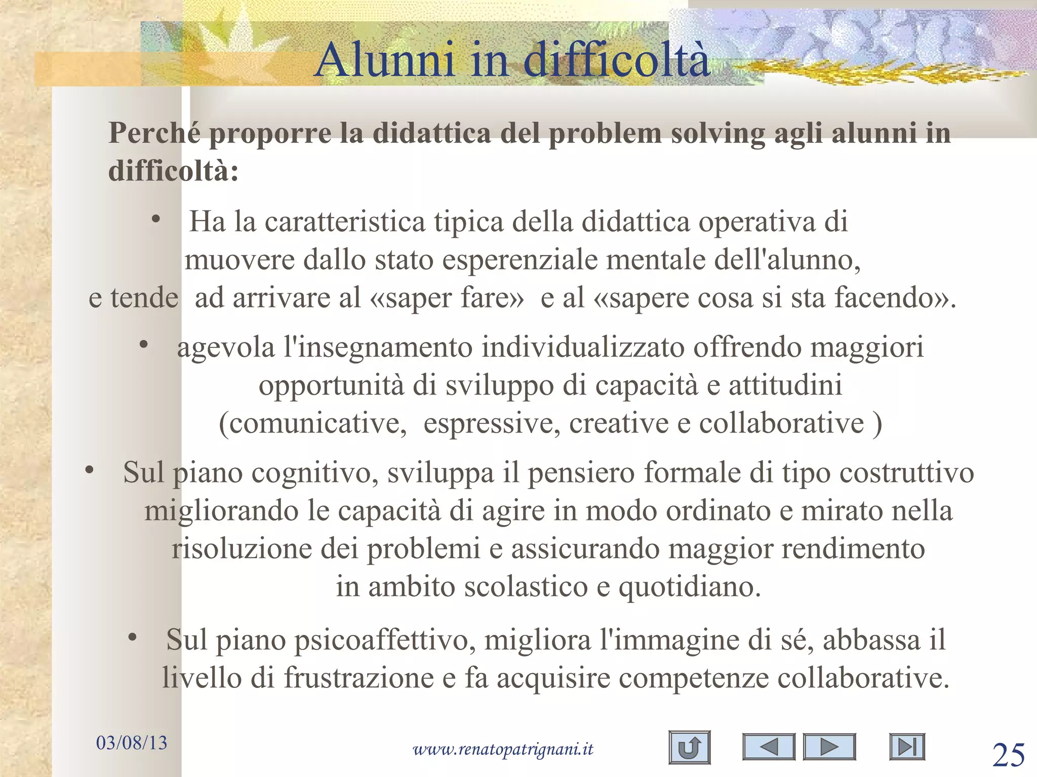 Alunni in difficoltà
03/08/13 www.renatopatrignani.it
25
Perché proporre la didattica del problem solving agli alunni in
difficoltà:
• Ha la caratteristica tipica della didattica operativa di
muovere dallo stato esperenziale mentale dell'alunno,
e tende ad arrivare al «saper fare» e al «sapere cosa si sta facendo».
• agevola l'insegnamento individualizzato offrendo maggiori
opportunità di sviluppo di capacità e attitudini
(comunicative, espressive, creative e collaborative )
• Sul piano cognitivo, sviluppa il pensiero formale di tipo costruttivo
migliorando le capacità di agire in modo ordinato e mirato nella
risoluzione dei problemi e assicurando maggior rendimento
in ambito scolastico e quotidiano.
• Sul piano psicoaffettivo, migliora l'immagine di sé, abbassa il
livello di frustrazione e fa acquisire competenze collaborative.
 