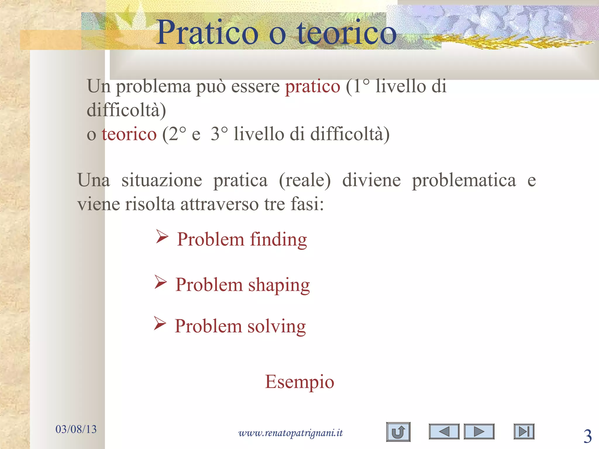 Pratico o teorico
03/08/13 www.renatopatrignani.it
3
Un problema può essere pratico (1° livello di
difficoltà)
o teorico (2° e 3° livello di difficoltà)
Una situazione pratica (reale) diviene problematica e
viene risolta attraverso tre fasi:
 Problem finding
 Problem solving
 Problem shaping
Esempio
 