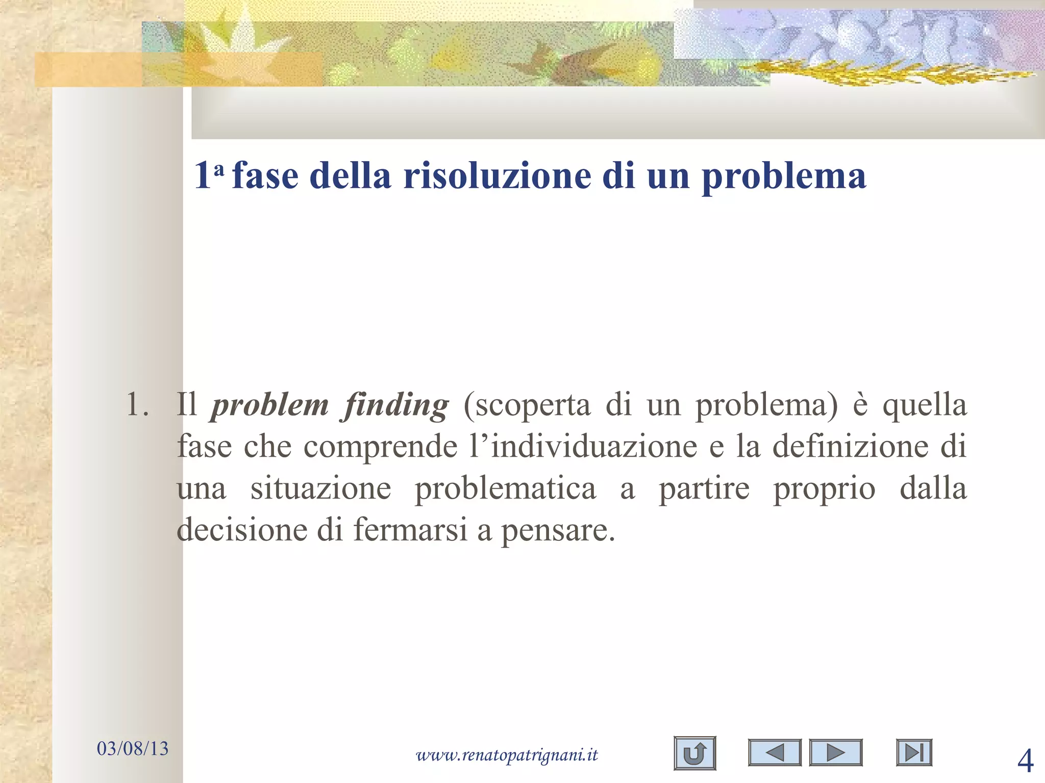 1a
fase della risoluzione di un problema
03/08/13 www.renatopatrignani.it
4
1. Il problem finding (scoperta di un problema) è quella
fase che comprende l’individuazione e la definizione di
una situazione problematica a partire proprio dalla
decisione di fermarsi a pensare.
 