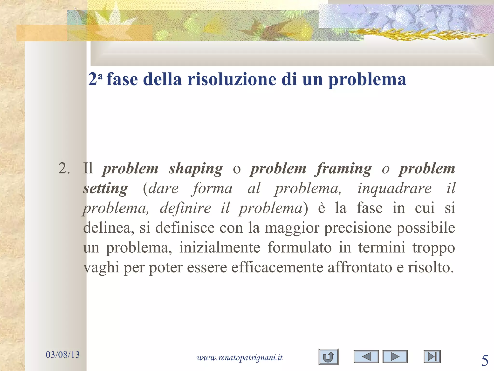 03/08/13 www.renatopatrignani.it
5
2. Il problem shaping o problem framing o problem
setting (dare forma al problema, inquadrare il
problema, definire il problema) è la fase in cui si
delinea, si definisce con la maggior precisione possibile
un problema, inizialmente formulato in termini troppo
vaghi per poter essere efficacemente affrontato e risolto.
2a
fase della risoluzione di un problema
 