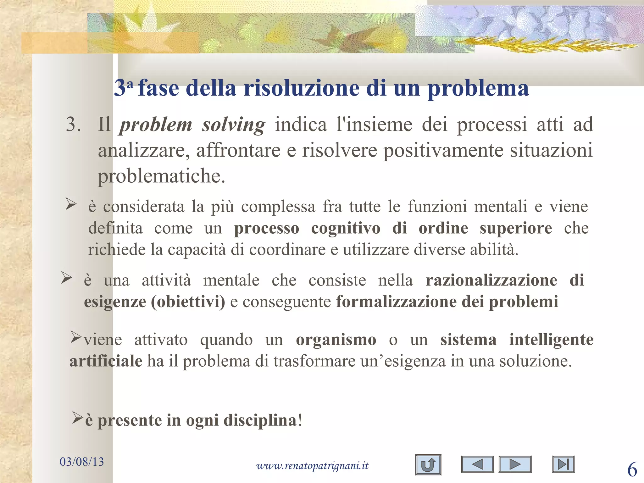 3a
fase della risoluzione di un problema
03/08/13 www.renatopatrignani.it
6
3. Il problem solving indica l'insieme dei processi atti ad
analizzare, affrontare e risolvere positivamente situazioni
problematiche.
è presente in ogni disciplina!
 è una attività mentale che consiste nella razionalizzazione di
esigenze (obiettivi) e conseguente formalizzazione dei problemi
 è considerata la più complessa fra tutte le funzioni mentali e viene
definita come un processo cognitivo di ordine superiore che
richiede la capacità di coordinare e utilizzare diverse abilità.
viene attivato quando un organismo o un sistema intelligente
artificiale ha il problema di trasformare un’esigenza in una soluzione.
 