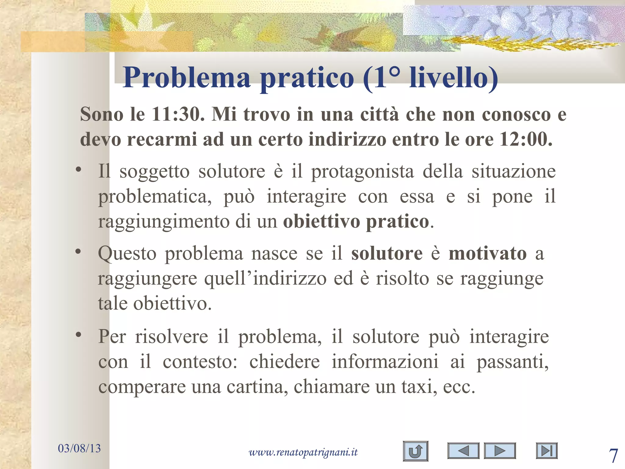 Problema pratico (1° livello)
03/08/13 www.renatopatrignani.it
7
• Il soggetto solutore è il protagonista della situazione
problematica, può interagire con essa e si pone il
raggiungimento di un obiettivo pratico.
Sono le 11:30. Mi trovo in una città che non conosco e
devo recarmi ad un certo indirizzo entro le ore 12:00.
• Questo problema nasce se il solutore è motivato a
raggiungere quell’indirizzo ed è risolto se raggiunge
tale obiettivo.
• Per risolvere il problema, il solutore può interagire
con il contesto: chiedere informazioni ai passanti,
comperare una cartina, chiamare un taxi, ecc.
 