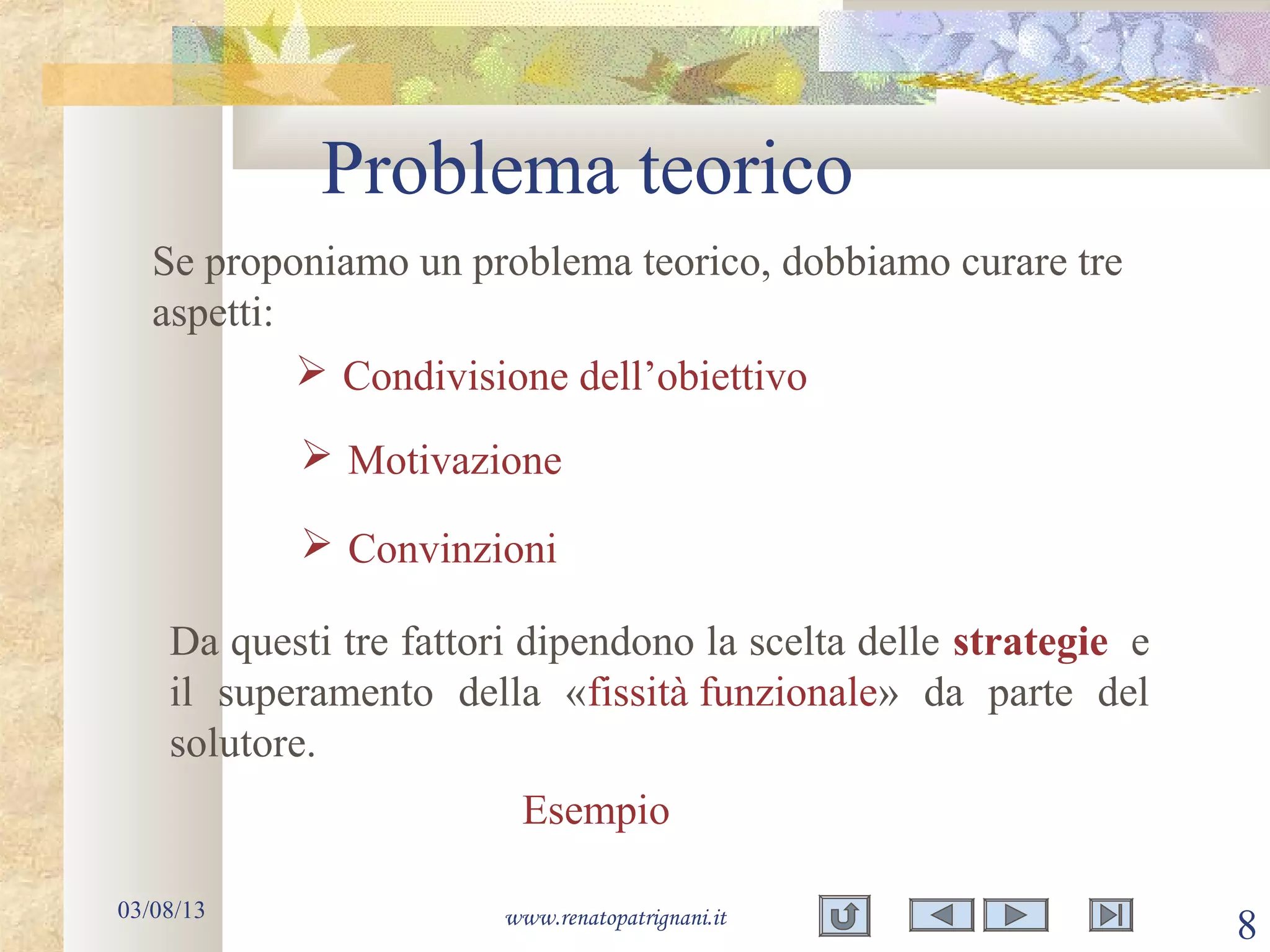 Problema teorico
03/08/13 www.renatopatrignani.it
8
Se proponiamo un problema teorico, dobbiamo curare tre
aspetti:
 Condivisione dell’obiettivo
 Motivazione
 Convinzioni
Da questi tre fattori dipendono la scelta delle strategie e
il superamento della «fissità funzionale» da parte del
solutore.
Esempio
 