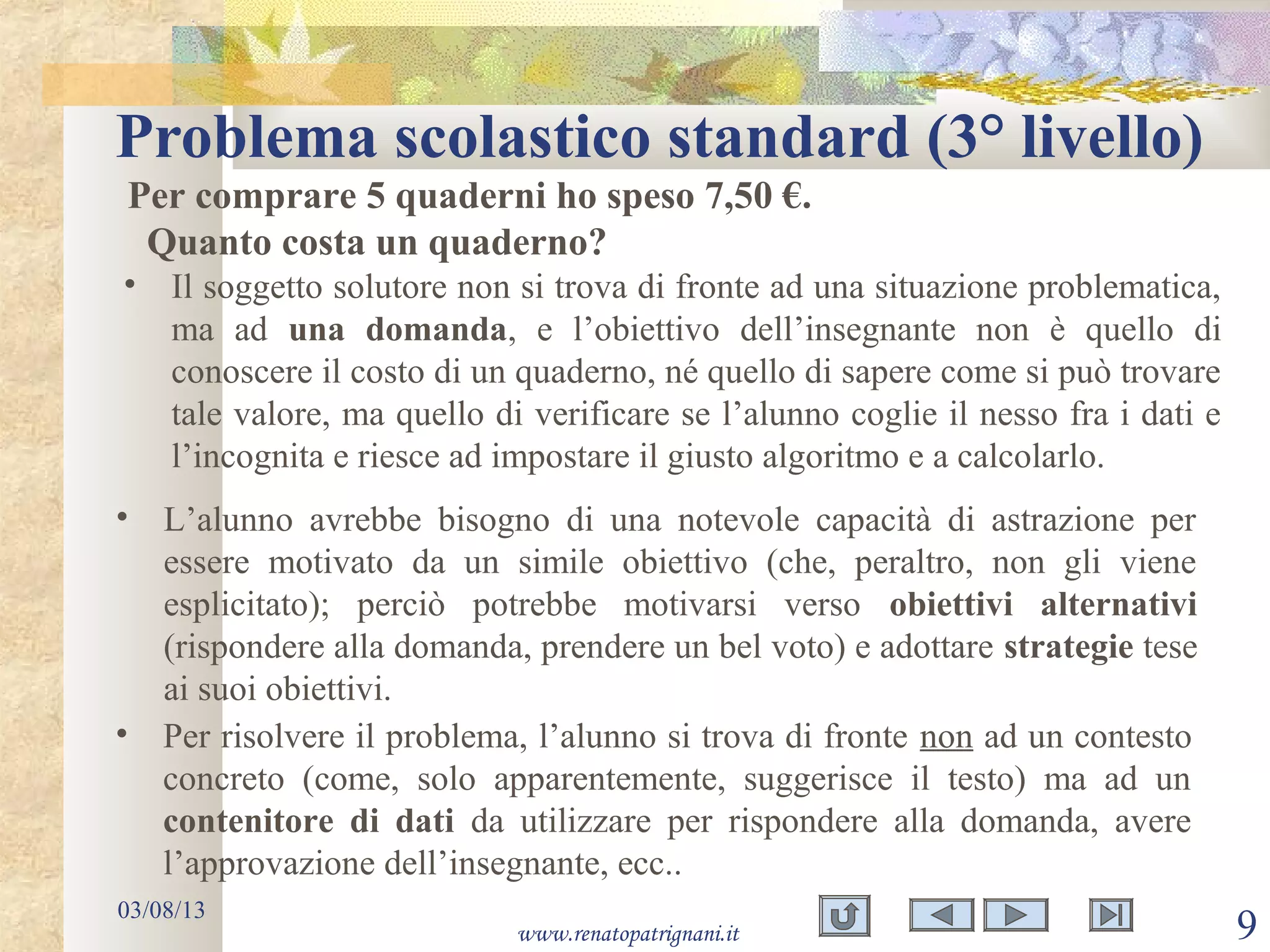 Problema scolastico standard (3° livello)
03/08/13
www.renatopatrignani.it 9
Per comprare 5 quaderni ho speso 7,50 €.
Quanto costa un quaderno?
• Il soggetto solutore non si trova di fronte ad una situazione problematica,
ma ad una domanda, e l’obiettivo dell’insegnante non è quello di
conoscere il costo di un quaderno, né quello di sapere come si può trovare
tale valore, ma quello di verificare se l’alunno coglie il nesso fra i dati e
l’incognita e riesce ad impostare il giusto algoritmo e a calcolarlo.
• L’alunno avrebbe bisogno di una notevole capacità di astrazione per
essere motivato da un simile obiettivo (che, peraltro, non gli viene
esplicitato); perciò potrebbe motivarsi verso obiettivi alternativi
(rispondere alla domanda, prendere un bel voto) e adottare strategie tese
ai suoi obiettivi.
• Per risolvere il problema, l’alunno si trova di fronte non ad un contesto
concreto (come, solo apparentemente, suggerisce il testo) ma ad un
contenitore di dati da utilizzare per rispondere alla domanda, avere
l’approvazione dell’insegnante, ecc..
 