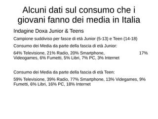 Alcuni dati sul consumo che i
giovani fanno dei media in Italia
Indagine Doxa Junior & Teens
Campione suddiviso per fasce di età Junior (5-13) e Teen (14-18)
Consumo dei Media da parte della fascia di età Junior:
64% Televisione, 21% Radio, 20% Smartphone, 17%
Videogames, 6% Fumetti, 5% Libri, 7% PC, 3% Internet
Consumo dei Media da parte della fascia di età Teen:
59% Televisione, 39% Radio, 77% Smartphone, 13% Videgames, 9%
Fumetti, 6% Libri, 16% PC, 18% Internet
 