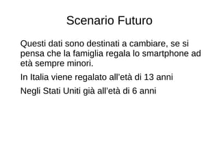 Scenario Futuro
Questi dati sono destinati a cambiare, se si
pensa che la famiglia regala lo smartphone ad
età sempre minori.
In Italia viene regalato all’età di 13 anni
Negli Stati Uniti già all’età di 6 anni
 