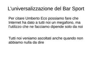L’universalizzazione del Bar Sport
Per citare Umberto Eco possiamo fare che
Internet ha dato a tutti noi un megafono, ma
l’utilizzo che ne facciamo dipende solo da noi
Tutti noi veniamo ascoltati anche quando non
abbiamo nulla da dire
 