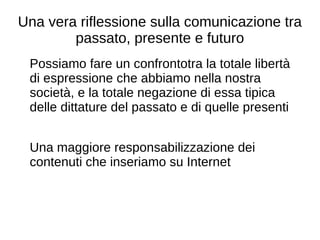 Una vera riflessione sulla comunicazione tra
passato, presente e futuro
Possiamo fare un confrontotra la totale libertà
di espressione che abbiamo nella nostra
società, e la totale negazione di essa tipica
delle dittature del passato e di quelle presenti
Una maggiore responsabilizzazione dei
contenuti che inseriamo su Internet
 
