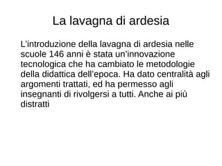 La lavagna di ardesia
L’introduzione della lavagna di ardesia nelle
scuole 146 anni è stata un’innovazione
tecnologica che ha cambiato le metodologie
della didattica dell’epoca. Ha dato centralità agli
argomenti trattati, ed ha permesso agli
insegnanti di rivolgersi a tutti. Anche ai più
distratti
 