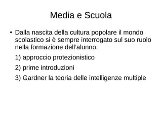 Media e Scuola
● Dalla nascita della cultura popolare il mondo
scolastico si è sempre interrogato sul suo ruolo
nella formazione dell’alunno:
1) approccio protezionistico
2) prime introduzioni
3) Gardner la teoria delle intelligenze multiple
 