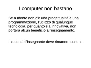 I computer non bastano
Se a monte non c’è una progettualità e una
programmazione, l’utilizzo di qualunque
tecnologia, per quanto sia innovativa, non
porterà alcun beneficio all’insegnamento.
Il ruolo dell’insegnante deve rimanere centrale
 