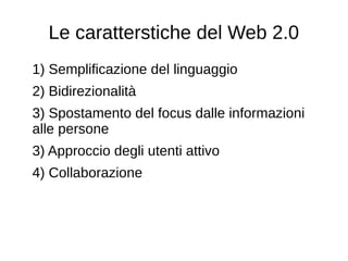Le caratterstiche del Web 2.0
1) Semplificazione del linguaggio
2) Bidirezionalità
3) Spostamento del focus dalle informazioni
alle persone
3) Approccio degli utenti attivo
4) Collaborazione
 