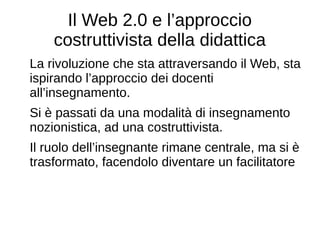 Il Web 2.0 e l’approccio
costruttivista della didattica
La rivoluzione che sta attraversando il Web, sta
ispirando l’approccio dei docenti
all’insegnamento.
Si è passati da una modalità di insegnamento
nozionistica, ad una costruttivista.
Il ruolo dell’insegnante rimane centrale, ma si è
trasformato, facendolo diventare un facilitatore
 