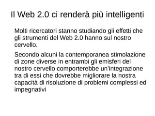 Il Web 2.0 ci renderà più intelligenti
Molti ricercatori stanno studiando gli effetti che
gli strumenti del Web 2.0 hanno sul nostro
cervello.
Secondo alcuni la contemporanea stimolazione
di zone diverse in entrambi gli emisferi del
nostro cervello comporterebbe un’integrazione
tra di essi che dovrebbe migliorare la nostra
capacità di risoluzione di problemi complessi ed
impegnativi
 