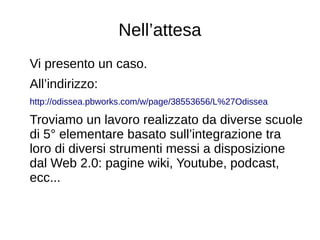 Nell’attesa
Vi presento un caso.
All’indirizzo:
http://odissea.pbworks.com/w/page/38553656/L%27Odissea
Troviamo un lavoro realizzato da diverse scuole
di 5° elementare basato sull’integrazione tra
loro di diversi strumenti messi a disposizione
dal Web 2.0: pagine wiki, Youtube, podcast,
ecc...
 