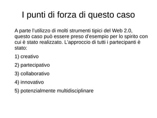 I punti di forza di questo caso
A parte l’utilizzo di molti strumenti tipici del Web 2.0,
questo caso può essere preso d’esempio per lo spirito con
cui è stato realizzato. L’approccio di tutti i partecipanti è
stato:
1) creativo
2) partecipativo
3) collaborativo
4) innovativo
5) potenzialmente multidisciplinare
 