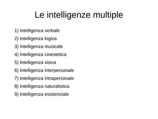 Le intelligenze multiple
1) Intelligenza verbale
2) Intelligenza logica
3) Intelligenza musicale
4) Intelligenza cinestetica
5) Intelligenza visiva
6) Intelligenza interpersonale
7) Intelligenza intrapersonale
8) Intelligenza naturalistica
9) Intelligenza esistenziale
 