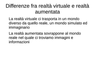 Differenze fra realtà virtuale e realtà
aumentata
La realtà virtuale ci trasporta in un mondo
diverso da quello reale, un mondo simulato ed
immaginario
La realtà aumentata sovrappone al mondo
reale nel quale ci troviamo immagini e
informazioni
 