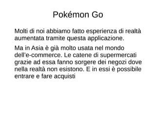 Pokémon Go
Molti di noi abbiamo fatto esperienza di realtà
aumentata tramite questa applicazione.
Ma in Asia è già molto usata nel mondo
dell’e-commerce. Le catene di supermercati
grazie ad essa fanno sorgere dei negozi dove
nella realtà non esistono. E in essi è possibile
entrare e fare acquisti
 