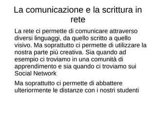 La comunicazione e la scrittura in
rete
La rete ci permette di comunicare attraverso
diversi linguaggi, da quello scritto a quello
visivo. Ma soprattutto ci permette di utilizzare la
nostra parte più creativa. Sia quando ad
esempio ci troviamo in una comunità di
apprendimento e sia quando ci troviamo sui
Social Network
Ma soprattutto ci permette di abbattere
ulteriormente le distanze con i nostri studenti
 