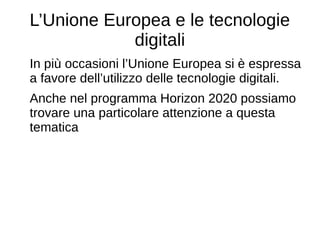 L’Unione Europea e le tecnologie
digitali
In più occasioni l’Unione Europea si è espressa
a favore dell’utilizzo delle tecnologie digitali.
Anche nel programma Horizon 2020 possiamo
trovare una particolare attenzione a questa
tematica
 