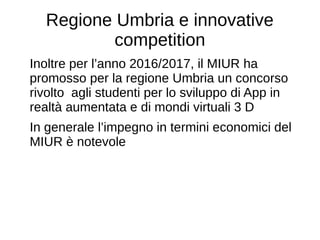 Regione Umbria e innovative
competition
Inoltre per l’anno 2016/2017, il MIUR ha
promosso per la regione Umbria un concorso
rivolto agli studenti per lo sviluppo di App in
realtà aumentata e di mondi virtuali 3 D
In generale l’impegno in termini economici del
MIUR è notevole
 