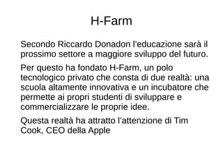H-Farm
Secondo Riccardo Donadon l’educazione sarà il
prossimo settore a maggiore sviluppo del futuro.
Per questo ha fondato H-Farm, un polo
tecnologico privato che consta di due realtà: una
scuola altamente innovativa e un incubatore che
permette ai propri studenti di sviluppare e
commercializzare le proprie idee.
Questa realtà ha attratto l’attenzione di Tim
Cook, CEO della Apple
 