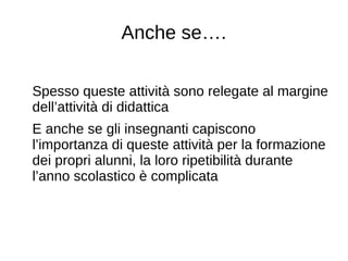 Anche se….
Spesso queste attività sono relegate al margine
dell’attività di didattica
E anche se gli insegnanti capiscono
l’importanza di queste attività per la formazione
dei propri alunni, la loro ripetibilità durante
l’anno scolastico è complicata
 