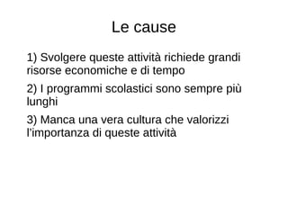 Le cause
1) Svolgere queste attività richiede grandi
risorse economiche e di tempo
2) I programmi scolastici sono sempre più
lunghi
3) Manca una vera cultura che valorizzi
l’importanza di queste attività
 