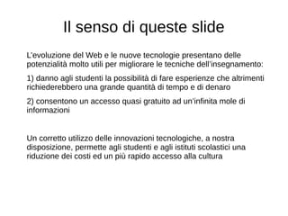 Il senso di queste slide
L’evoluzione del Web e le nuove tecnologie presentano delle
potenzialità molto utili per migliorare le tecniche dell’insegnamento:
1) danno agli studenti la possibilità di fare esperienze che altrimenti
richiederebbero una grande quantità di tempo e di denaro
2) consentono un accesso quasi gratuito ad un’infinita mole di
informazioni
Un corretto utilizzo delle innovazioni tecnologiche, a nostra
disposizione, permette agli studenti e agli istituti scolastici una
riduzione dei costi ed un più rapido accesso alla cultura
 