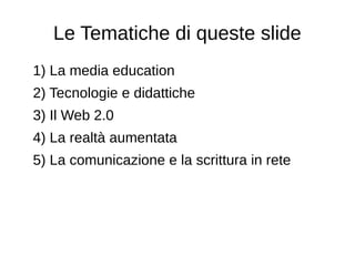 Le Tematiche di queste slide
1) La media education
2) Tecnologie e didattiche
3) Il Web 2.0
4) La realtà aumentata
5) La comunicazione e la scrittura in rete
 