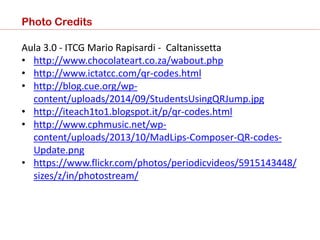 Photo Credits
Aula 3.0 - ITCG Mario Rapisardi - Caltanissetta
• http://www.chocolateart.co.za/wabout.php
• http://www.ictatcc.com/qr-codes.html
• http://blog.cue.org/wp-
content/uploads/2014/09/StudentsUsingQRJump.jpg
• http://iteach1to1.blogspot.it/p/qr-codes.html
• http://www.cphmusic.net/wp-
content/uploads/2013/10/MadLips-Composer-QR-codes-
Update.png
• https://www.flickr.com/photos/periodicvideos/5915143448/
sizes/z/in/photostream/
 
