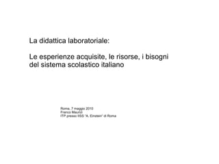 La didattica laboratoriale: Le esperienze acquisite, le risorse, i bisogni del sistema scolastico italiano  Roma, 7 maggio 2010 Franco Maurizi ITP presso IISS “A. Einstein” di Roma 