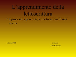 L’apprendimento della
lettoscrittura
• I processi, i percorsi, le motivazioni di una
scelta
ottobre 2011 relatrice
Armida Nussio
 