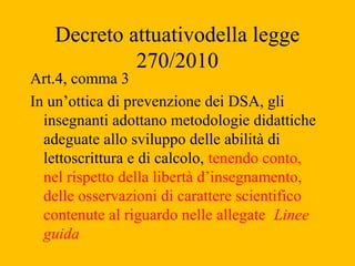 Decreto attuativodella legge
270/2010
Art.4, comma 3
In un’ottica di prevenzione dei DSA, gli
insegnanti adottano metodolo...