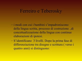 Ferreiro e Teberosky
– i modi con cui i bambini s’impadroniscono
della lingua scritta, processo di costruzione. ,di
concet...