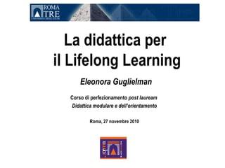 La didattica per
il Lifelong Learning
      Eleonora Guglielman
  Corso di perfezionamento post lauream
  Didattica modulare e dell’orientamento

          Roma, 27 novembre 2010
 