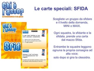 Le carte speciali: SFIDA

        Scegliete un gruppo da sfidare
          e il livello della domanda,
                  MINI o MAXI.

        Ogni squadra, la sfidante e la
         sfidata, prende una carta
              dal mazzo Sfida.

         Entrambe le squadre leggono
        ognuna la propria consegna ad
                  alta voce;
         solo dopo si gira la clessidra.
 