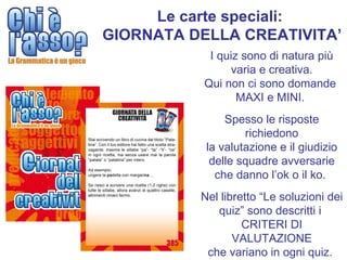 Le carte speciali:
GIORNATA DELLA CREATIVITA’
            I quiz sono di natura più
                varia e creativa.
           Qui non ci sono domande
                  MAXI e MINI.
               Spesso le risposte
                   richiedono
           la valutazione e il giudizio
            delle squadre avversarie
             che danno l’ok o il ko.
          Nel libretto “Le soluzioni dei
             quiz” sono descritti i
                   CRITERI DI
                 VALUTAZIONE
           che variano in ogni quiz.
 