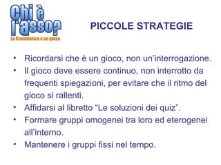 PICCOLE STRATEGIE


• Ricordarsi che è un gioco, non un’interrogazione.
• Il gioco deve essere continuo, non interrotto da
  frequenti spiegazioni, per evitare che il ritmo del
  gioco si rallenti.
• Affidarsi al libretto “Le soluzioni dei quiz”.
• Formare gruppi omogenei tra loro ed eterogenei
  all’interno.
• Mantenere i gruppi fissi nel tempo.
 