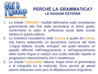 PERCHÉ LA GRAMMATICA?
                             LE RAGIONI ESTERNE

1. Lo chiede l’INValSI: i risultati dell’esame sulle competenze
   grammaticali alla fine della secondaria di primo grado,
   confermano lo stato di sofferenza acuta della scuola
   italiana in questo settore.
2. Lo chiedono l’accademia della Crusca e quella dei Lincei,
   che hanno sottoscritto un documento comune dal titolo
   “Lingua italiana, scuola, sviluppo” nel quale lanciano un
   appello affinché nell'insegnamento e nell’apprendimento
   della nostra lingua si realizzi una svolta radicale rispetto al
   progressivo impoverimento che li caratterizza.
3. Lo chiede l’Università italiana: troppi errori di grammatica
   e di ortografia tra le matricole. Ecco perché gli atenei
   stanno istituendo corsi zero di alfabetizzazione linguistica.
 